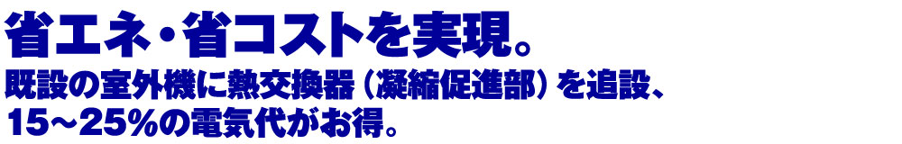 省エネ・省コストを実現。既設の室外機に熱交換器（凝縮促進部）を追設、15～20％の電気代がお得。